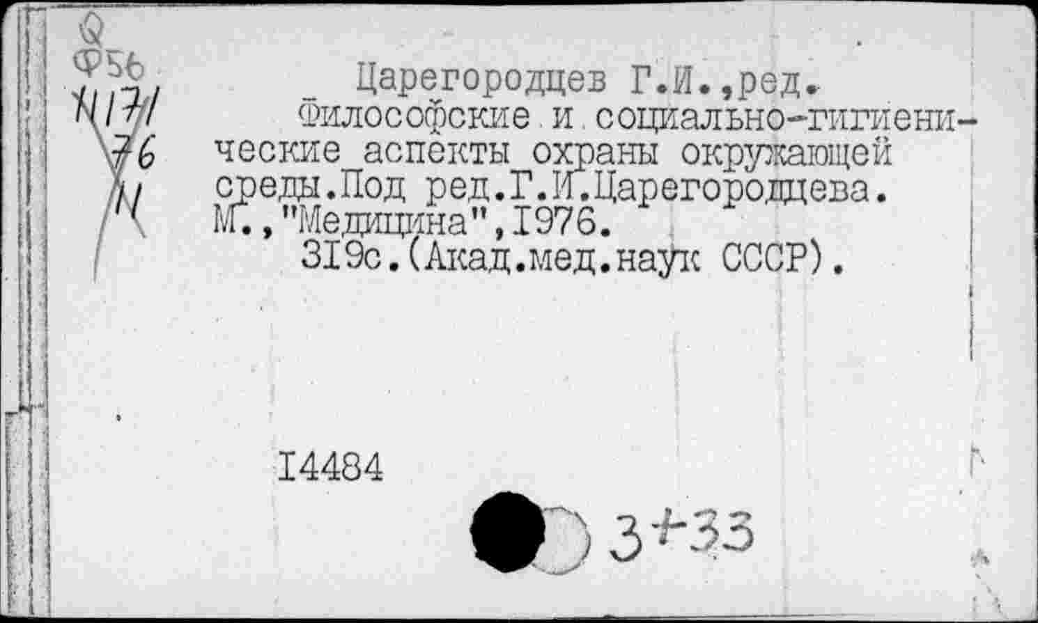 ﻿Царегородцев Г.И.,ред.
Философские и.социально-гигиени ческие аспекты охраны окружающей среды.Под ред.Г.И.Царегородцева. Ы., "РЛедицина” ,1976.
319с. (Акад.мед.наук СССР).
14484